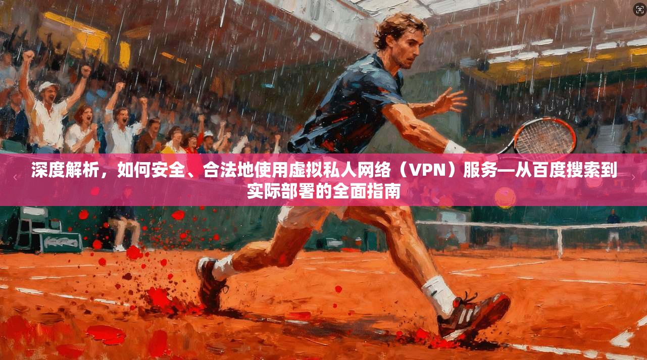 深度解析，如何安全、合法地使用虚拟私人网络（VPN）服务—从百度搜索到实际部署的全面指南