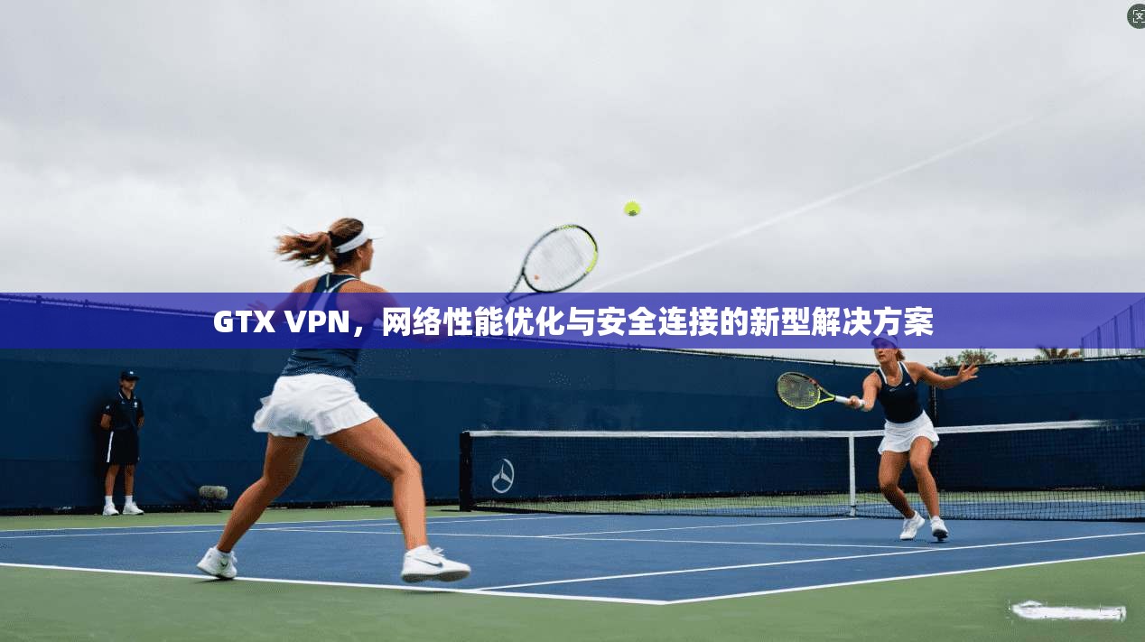 GTX VPN，网络性能优化与安全连接的新型解决方案