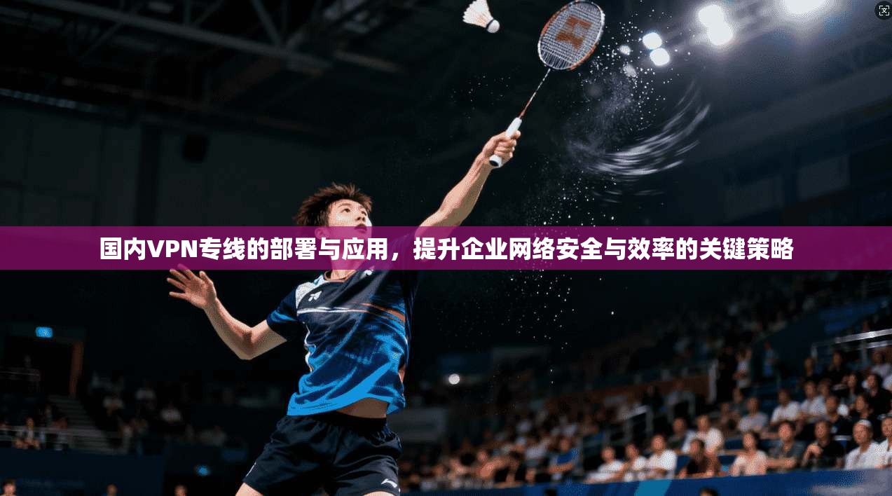 国内VPN专线的部署与应用，提升企业网络安全与效率的关键策略