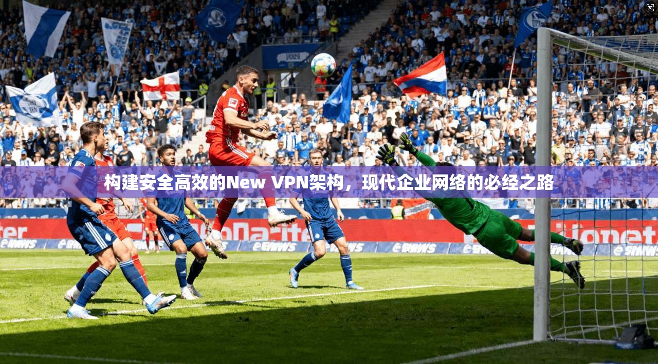 构建安全高效的New VPN架构,现代企业网络的必经之路 构建安全高效的New VPN架构,现代企业网络的必经之路
