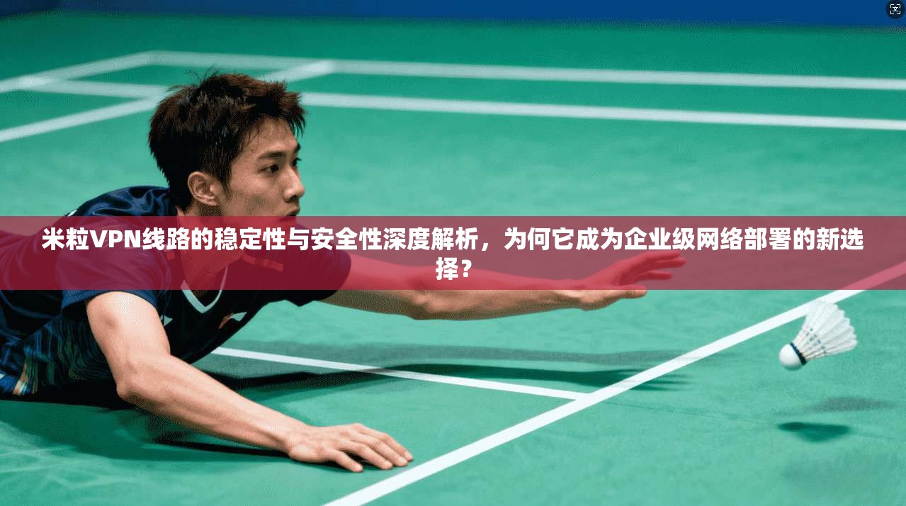 米粒VPN线路的稳定性与安全性深度解析，为何它成为企业级网络部署的新选择？
