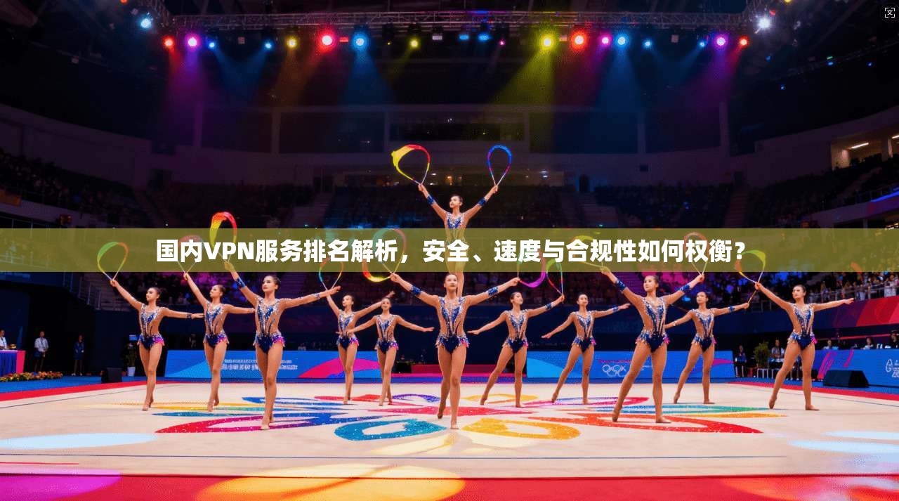 国内VPN服务排名解析，安全、速度与合规性如何权衡？