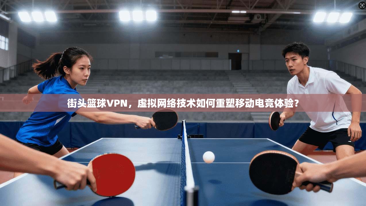 街头篮球VPN，虚拟网络技术如何重塑移动电竞体验？
