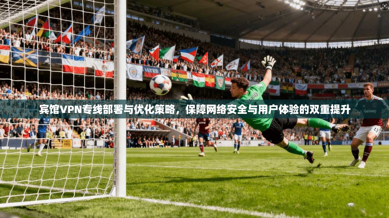 宾馆VPN专线部署与优化策略，保障网络安全与用户体验的双重提升