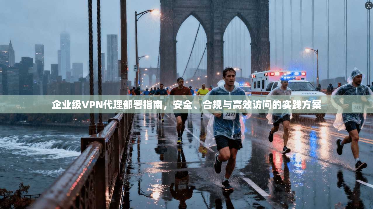 企业级VPN代理部署指南，安全、合规与高效访问的实践方案