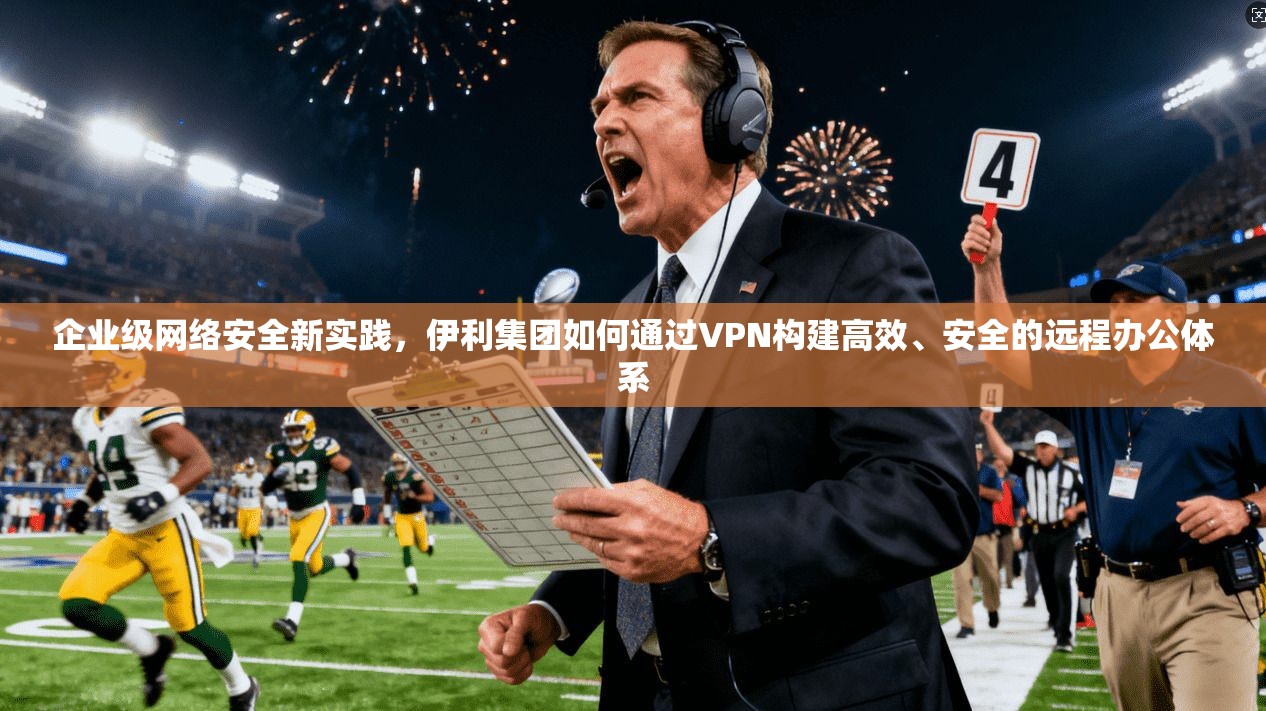 企业级网络安全新实践，伊利集团如何通过VPN构建高效、安全的远程办公体系