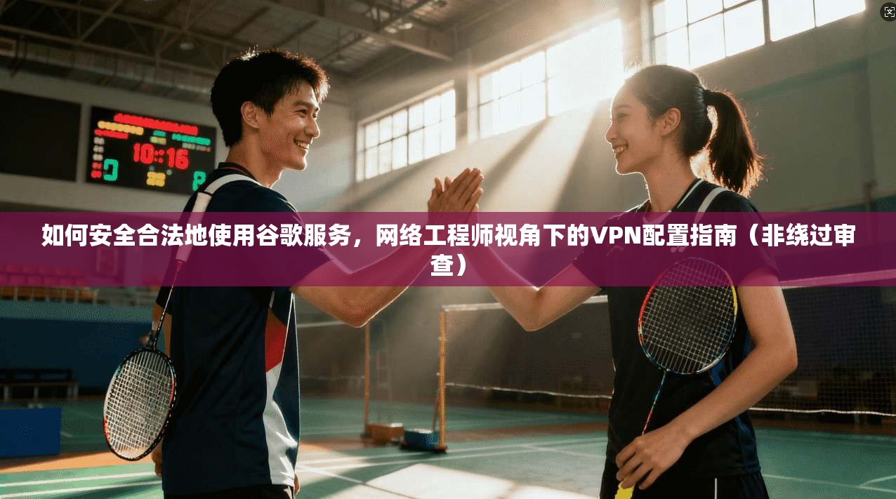 如何安全合法地使用谷歌服务，网络工程师视角下的VPN配置指南（非绕过审查）