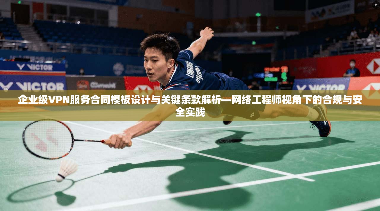 企业级VPN服务合同模板设计与关键条款解析—网络工程师视角下的合规与安全实践