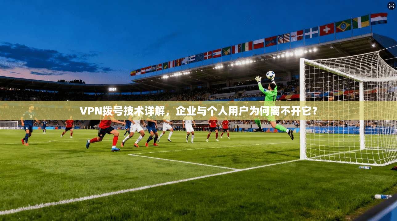 VPN拨号技术详解，企业与个人用户为何离不开它？