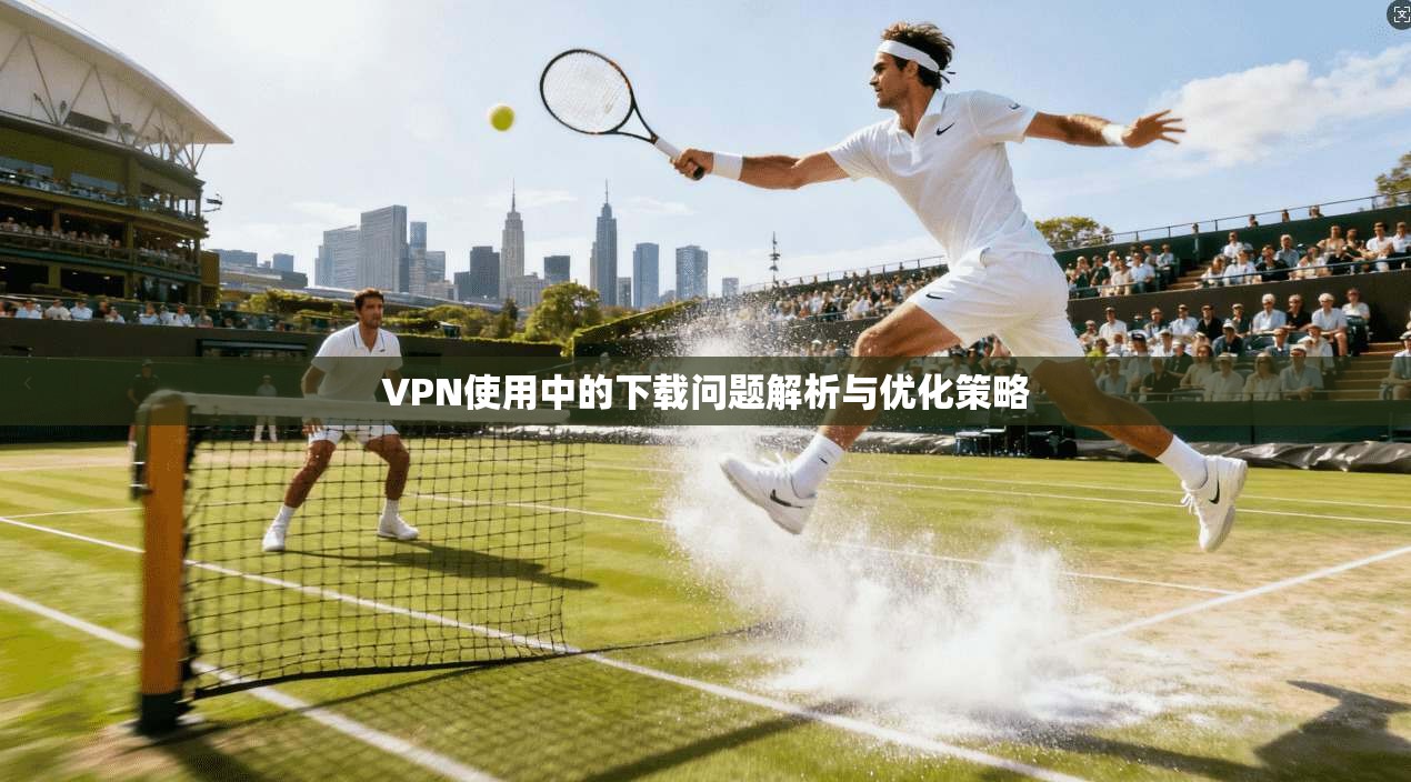 VPN使用中的下载问题解析与优化策略 VPN使用中的下载问题解析与优化策略