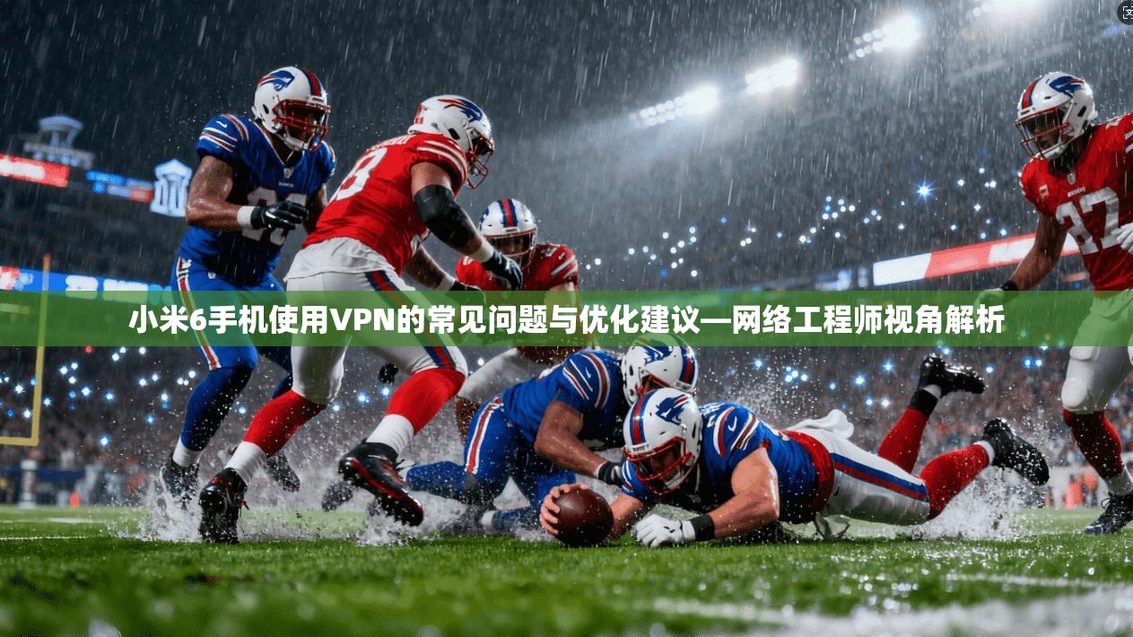 小米6手机使用VPN的常见问题与优化建议—网络工程师视角解析
