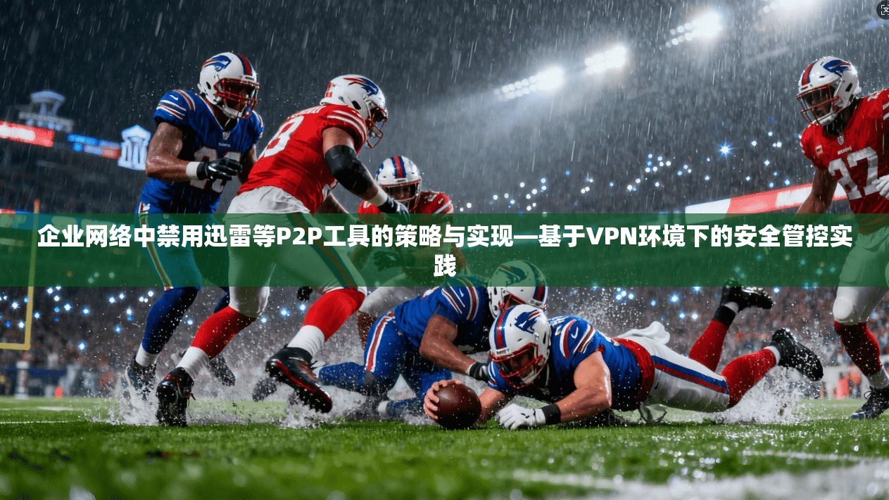 企业网络中禁用迅雷等P2P工具的策略与实现—基于VPN环境下的安全管控实践 企业网络中禁用迅雷等P2P工具的策略与实现—基于VPN环境下的安全管控实践