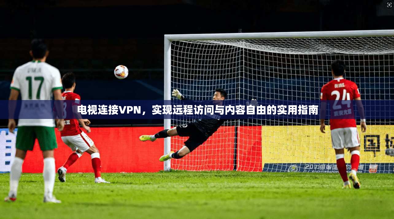 电视连接VPN，实现远程访问与内容自由的实用指南