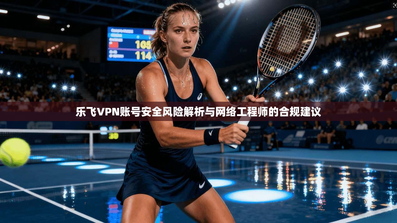 乐飞VPN账号安全风险解析与网络工程师的合规建议