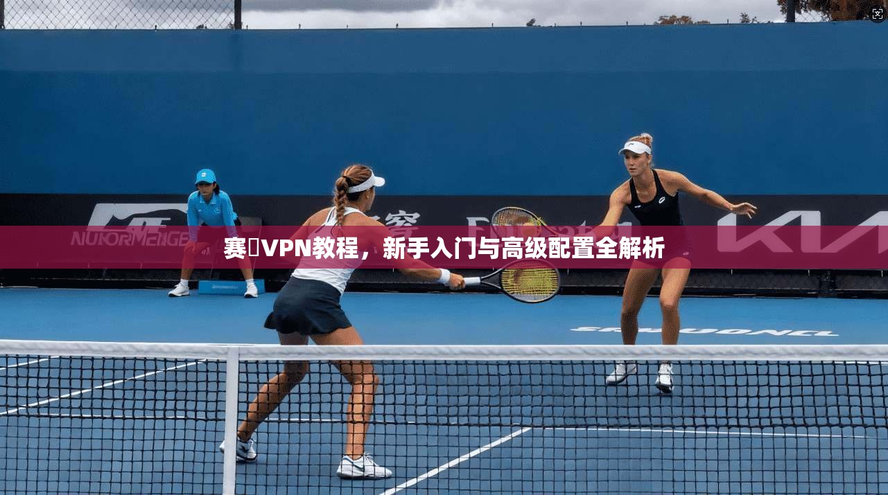 赛飈VPN教程,新手入门与高级配置全解析 赛飈VPN教程,新手入门与高级配置全解析