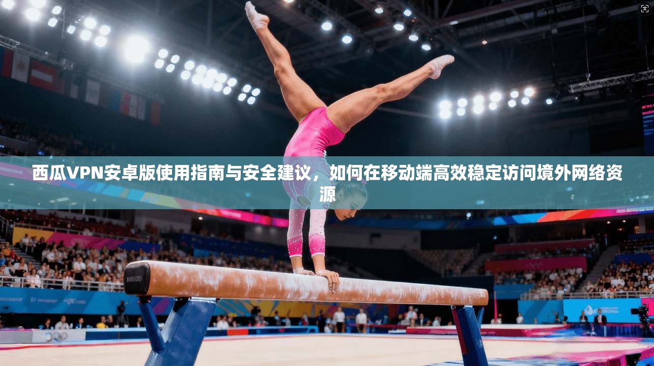 西瓜VPN安卓版使用指南与安全建议，如何在移动端高效稳定访问境外网络资源