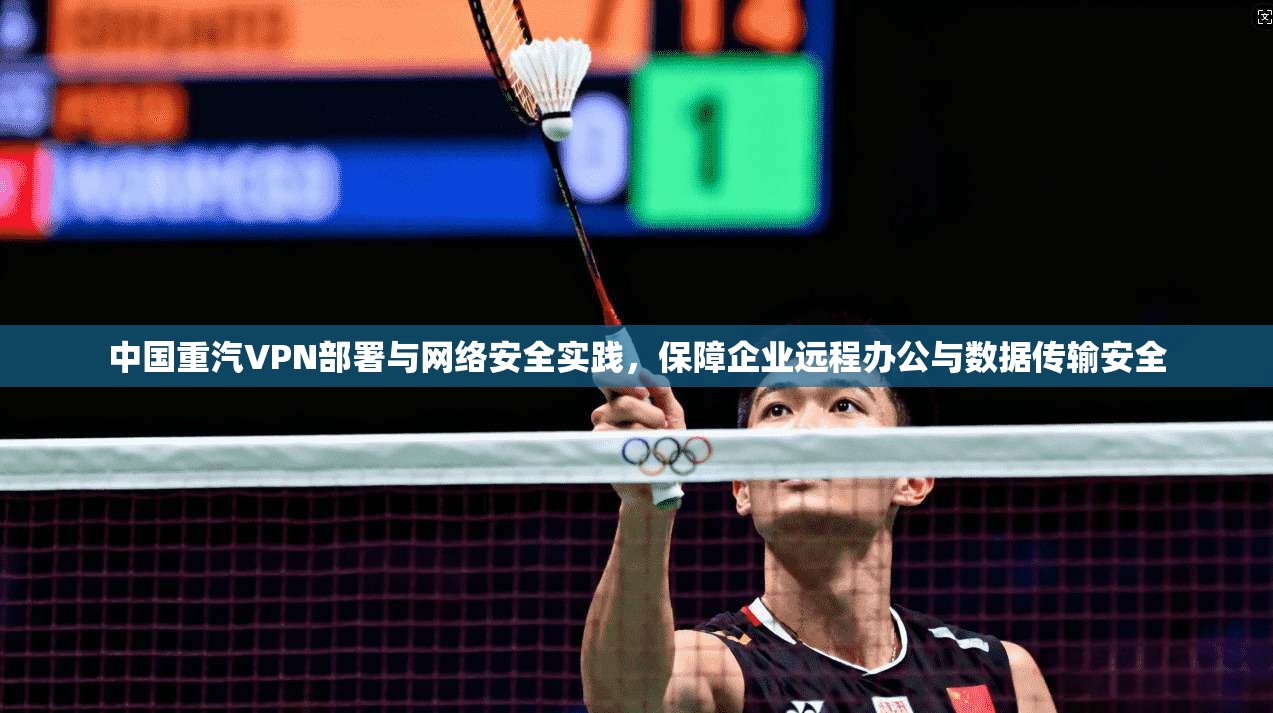 中国重汽VPN部署与网络安全实践，保障企业远程办公与数据传输安全