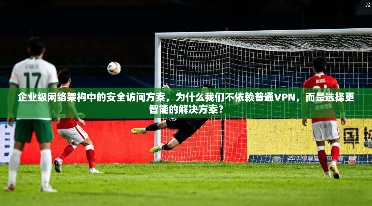 企业级网络架构中的安全访问方案，为什么我们不依赖普通VPN，而是选择更智能的解决方案？