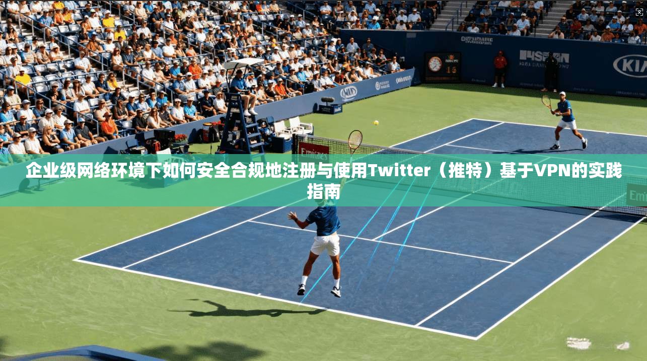 企业级网络环境下如何安全合规地注册与使用Twitter（推特）基于VPN的实践指南