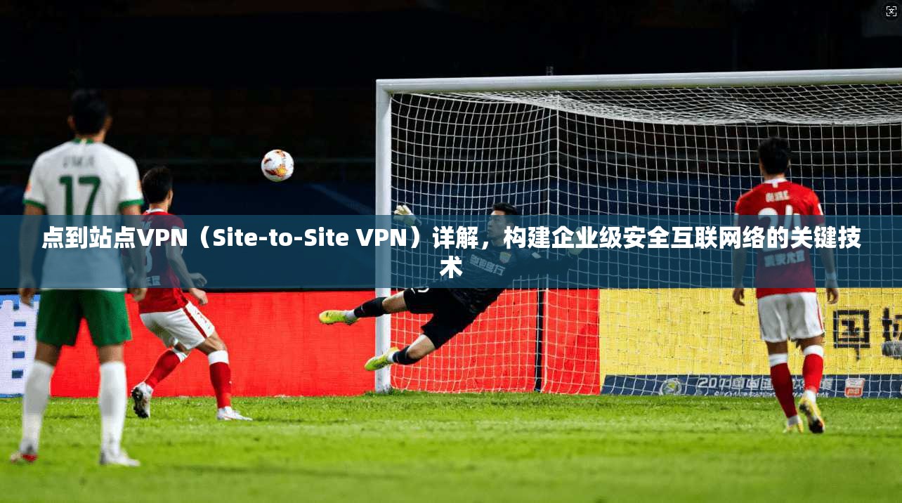 点到站点VPN（Site-to-Site VPN）详解，构建企业级安全互联网络的关键技术