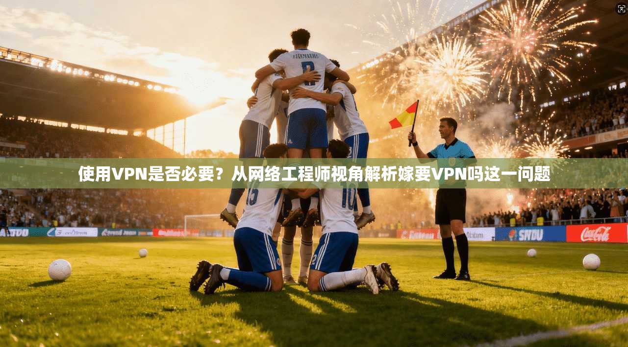 使用VPN是否必要？从网络工程师视角解析嫁要VPN吗这一问题