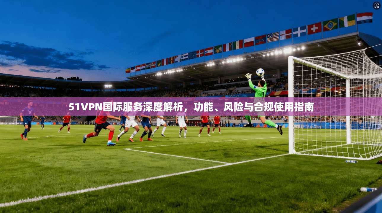51VPN国际服务深度解析,功能、风险与合规使用指南 51VPN国际服务深度解析,功能、风险与合规使用指南