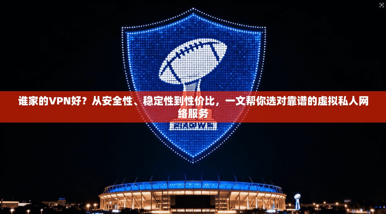 谁家的VPN好？从安全性、稳定性到性价比，一文帮你选对靠谱的虚拟私人网络服务