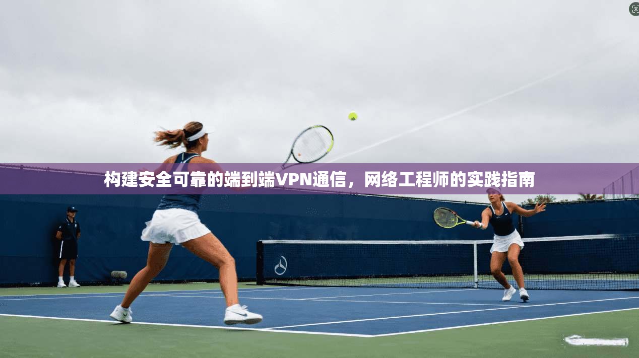 构建安全可靠的端到端VPN通信,网络工程师的实践指南 构建安全可靠的端到端VPN通信,网络工程师的实践指南