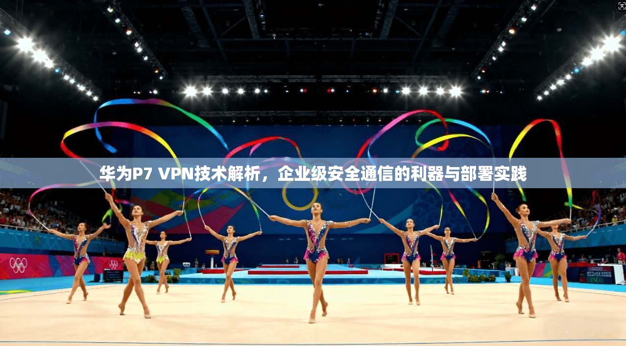 华为P7 VPN技术解析，企业级安全通信的利器与部署实践