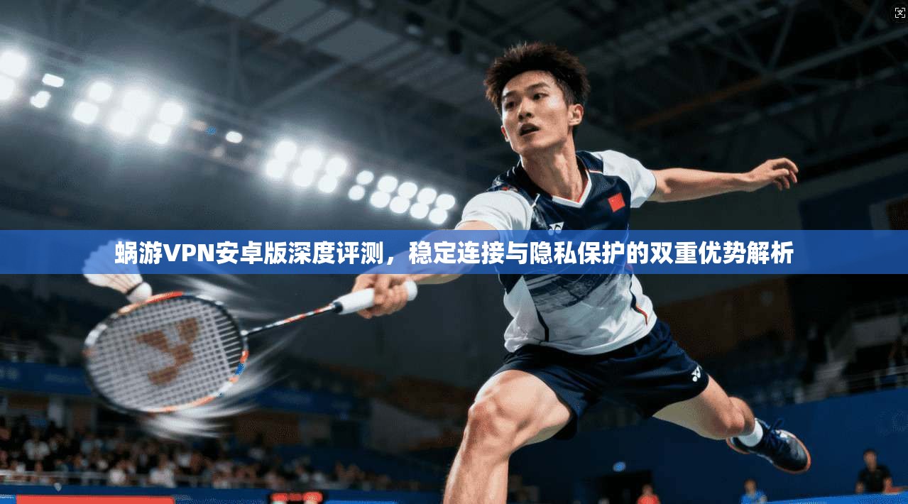 蜗游VPN安卓版深度评测，稳定连接与隐私保护的双重优势解析
