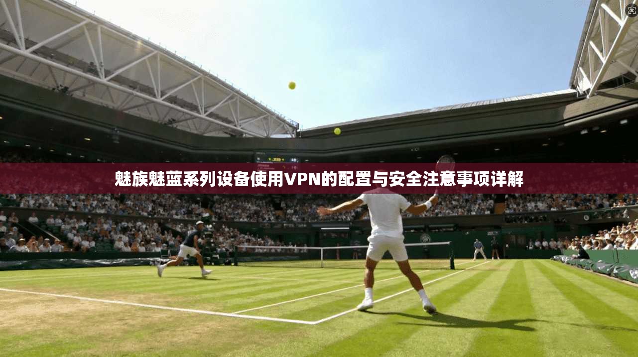 魅族魅蓝系列设备使用VPN的配置与安全注意事项详解 魅族魅蓝系列设备使用VPN的配置与安全注意事项详解
