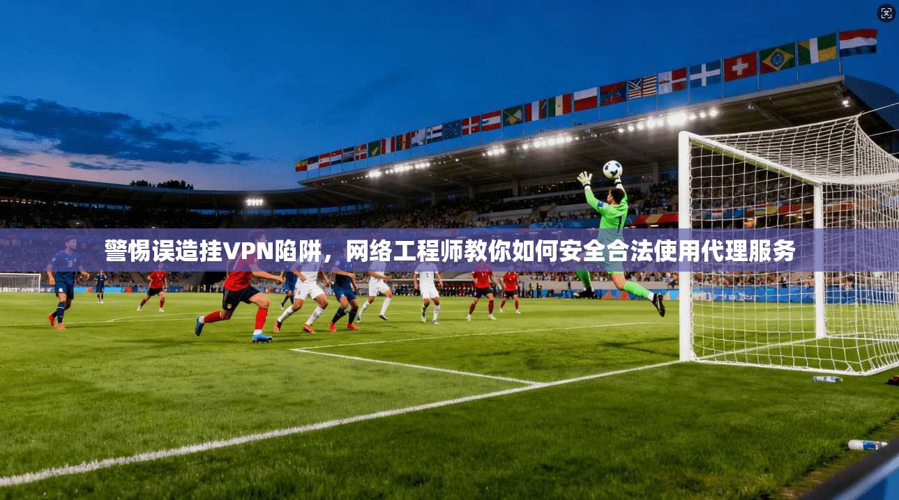 警惕误造挂VPN陷阱,网络工程师教你如何安全合法使用代理服务 警惕误造挂VPN陷阱,网络工程师教你如何安全合法使用代理服务