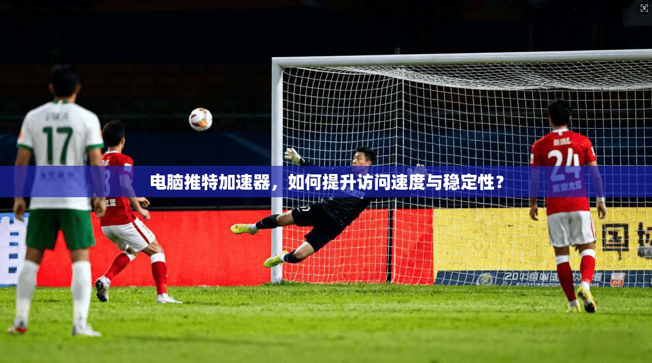 电脑推特加速器，如何提升访问速度与稳定性？