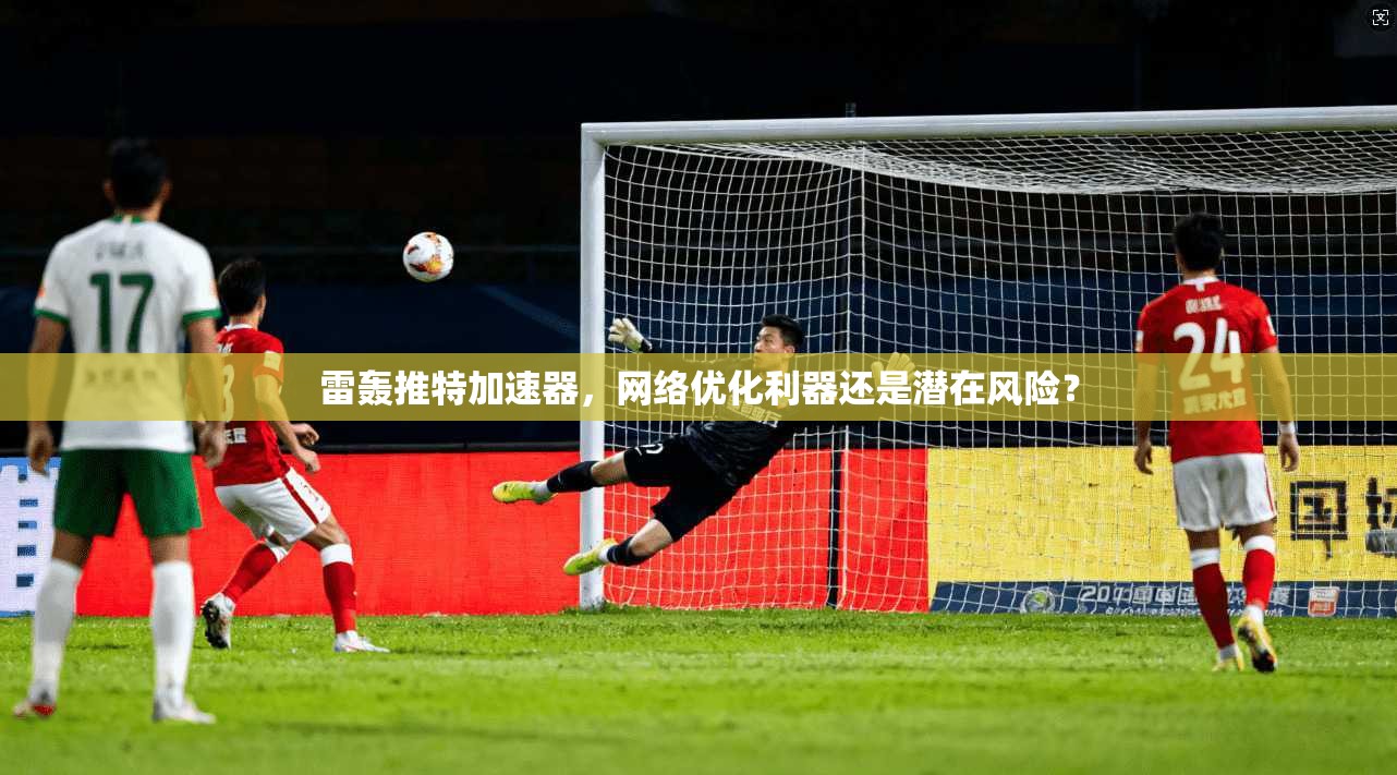 雷轰推特加速器，网络优化利器还是潜在风险？
