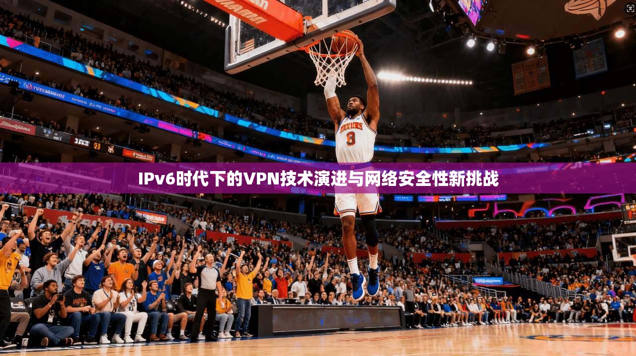 IPv6时代下的VPN技术演进与网络安全性新挑战 IPv6时代下的VPN技术演进与网络安全性新挑战