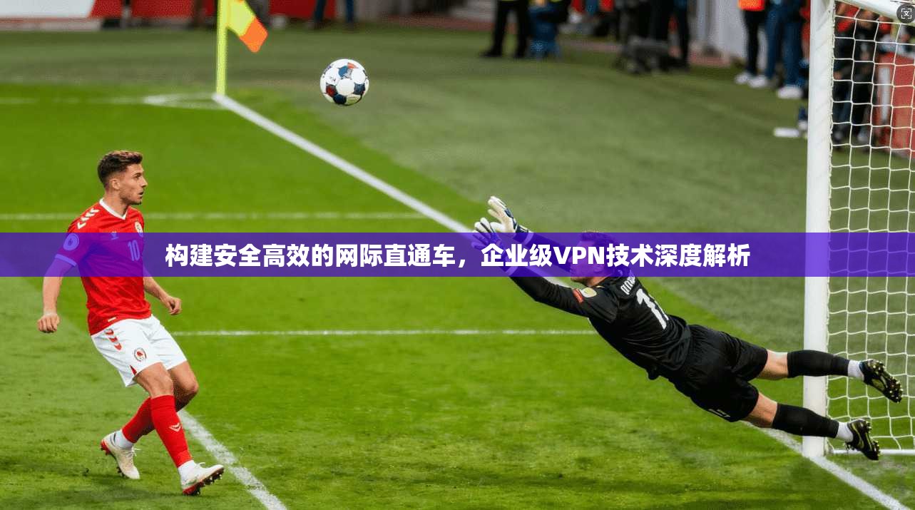 构建安全高效的网际直通车，企业级VPN技术深度解析