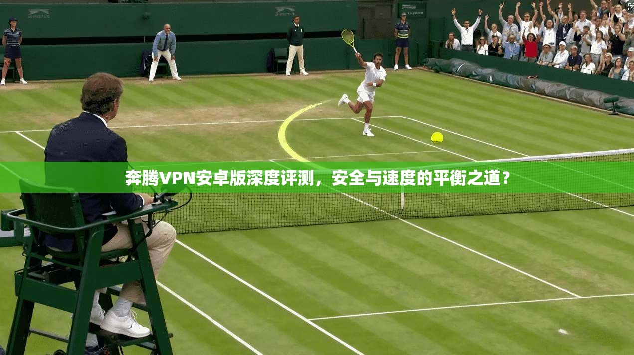 奔腾VPN安卓版深度评测,安全与速度的平衡之道? 奔腾VPN安卓版深度评测,安全与速度的平衡之道?