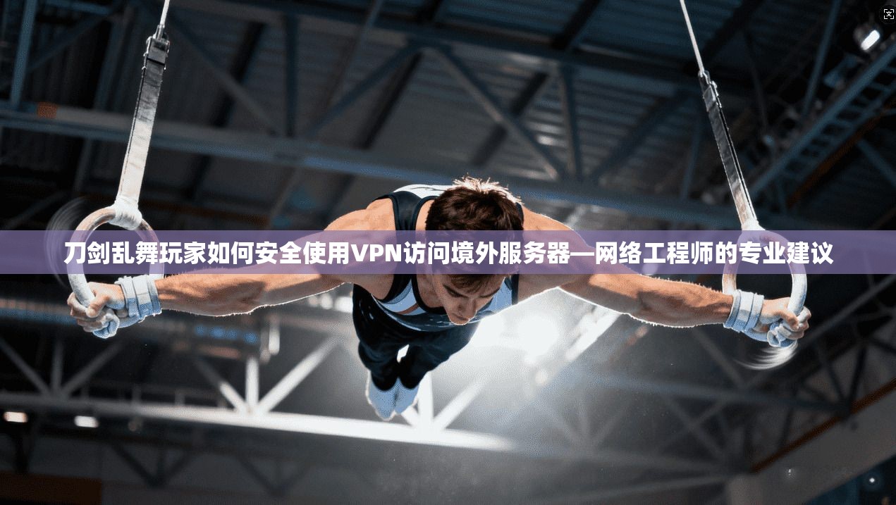 刀剑乱舞玩家如何安全使用VPN访问境外服务器—网络工程师的专业建议