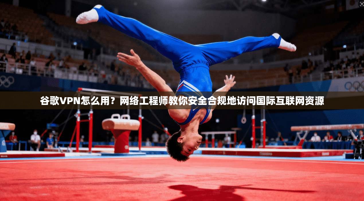 谷歌VPN怎么用？网络工程师教你安全合规地访问国际互联网资源