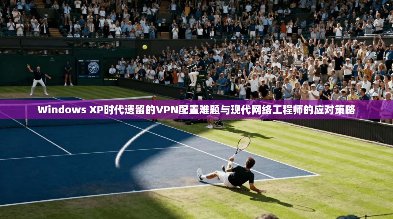 Windows XP时代遗留的VPN配置难题与现代网络工程师的应对策略 Windows XP时代遗留的VPN配置难题与现代网络工程师的应对策略
