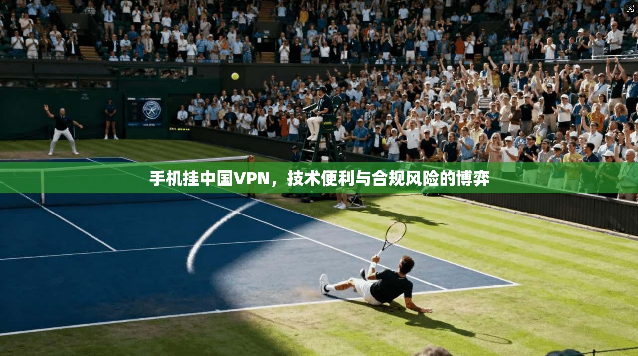 手机挂中国VPN，技术便利与合规风险的博弈