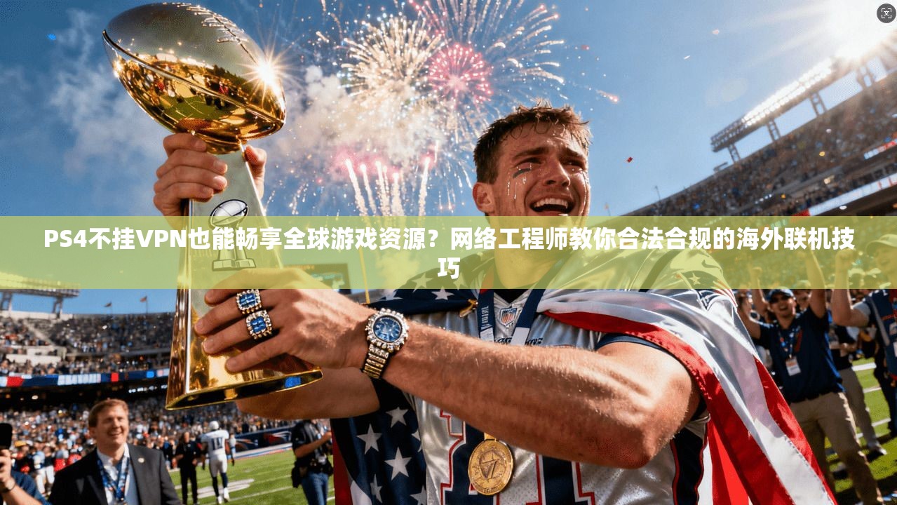 PS4不挂VPN也能畅享全球游戏资源？网络工程师教你合法合规的海外联机技巧