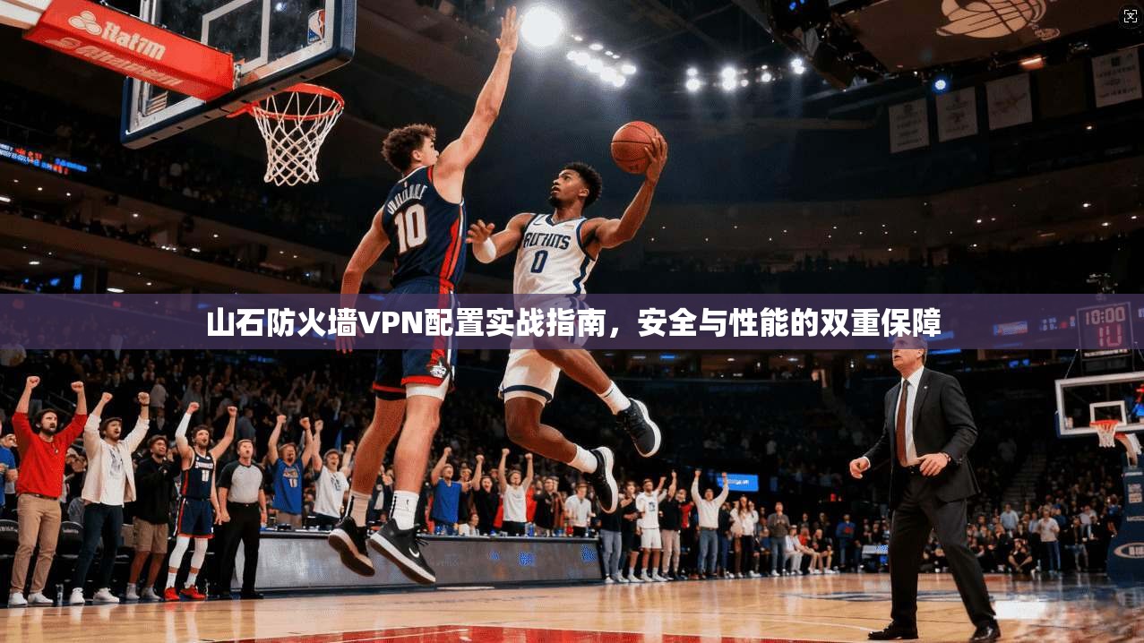 山石防火墙VPN配置实战指南，安全与性能的双重保障