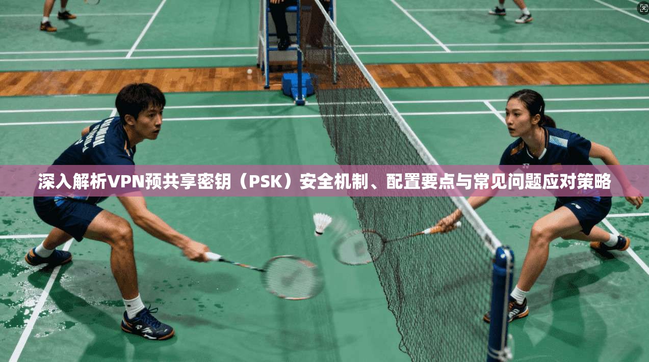 深入解析VPN预共享密钥(PSK)安全机制、配置要点与常见问题应对策略