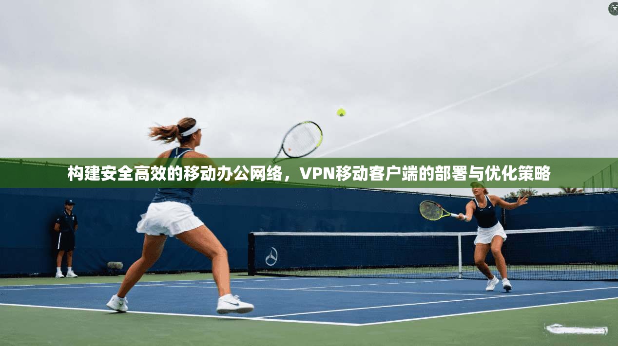 构建安全高效的移动办公网络,VPN移动客户端的部署与优化策略