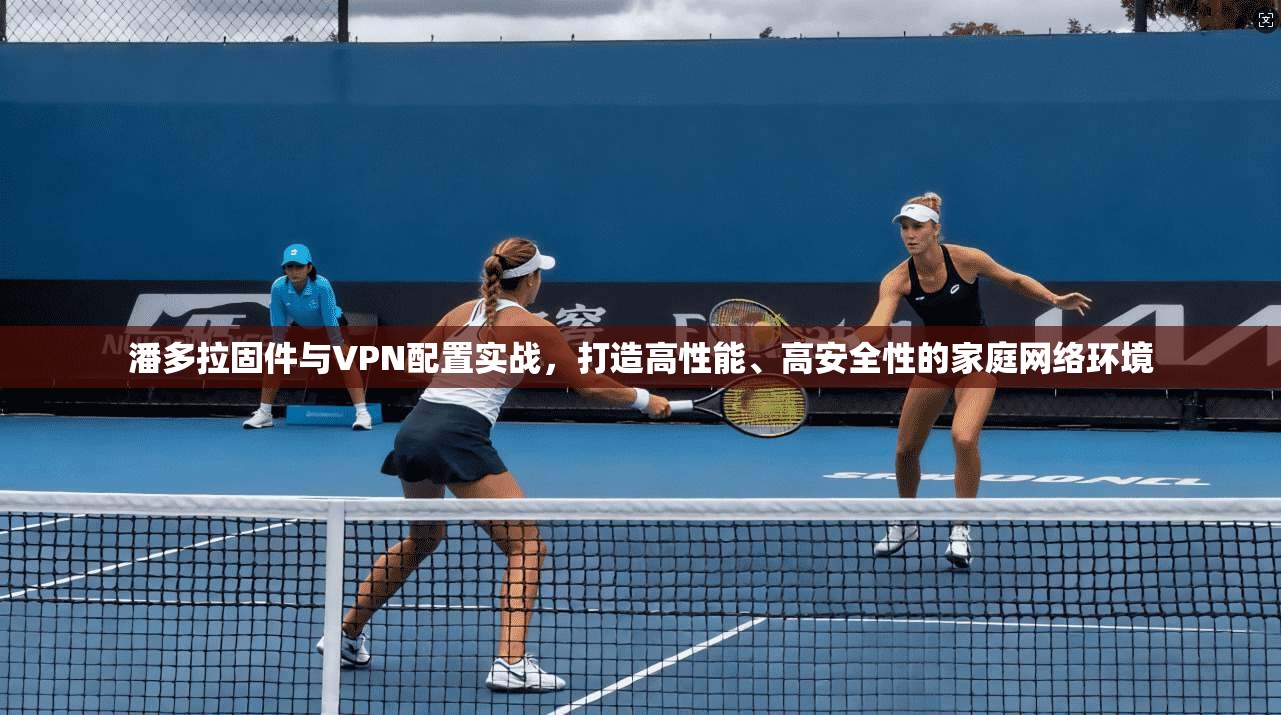 潘多拉固件与VPN配置实战，打造高性能、高安全性的家庭网络环境
