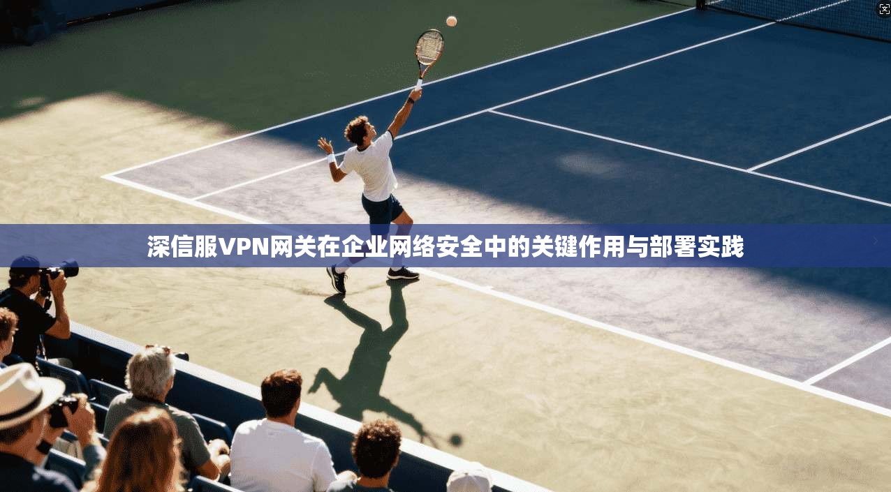 深信服VPN网关在企业网络安全中的关键作用与部署实践