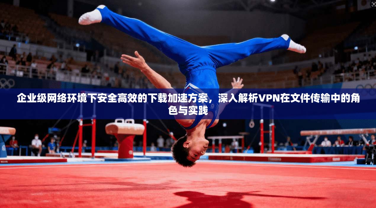 企业级网络环境下安全高效的下载加速方案,深入解析VPN在文件传输中的角色与实践 企业级网络环境下安全高效的下载加速方案,深入解析VPN在文件传输中的角色与实践