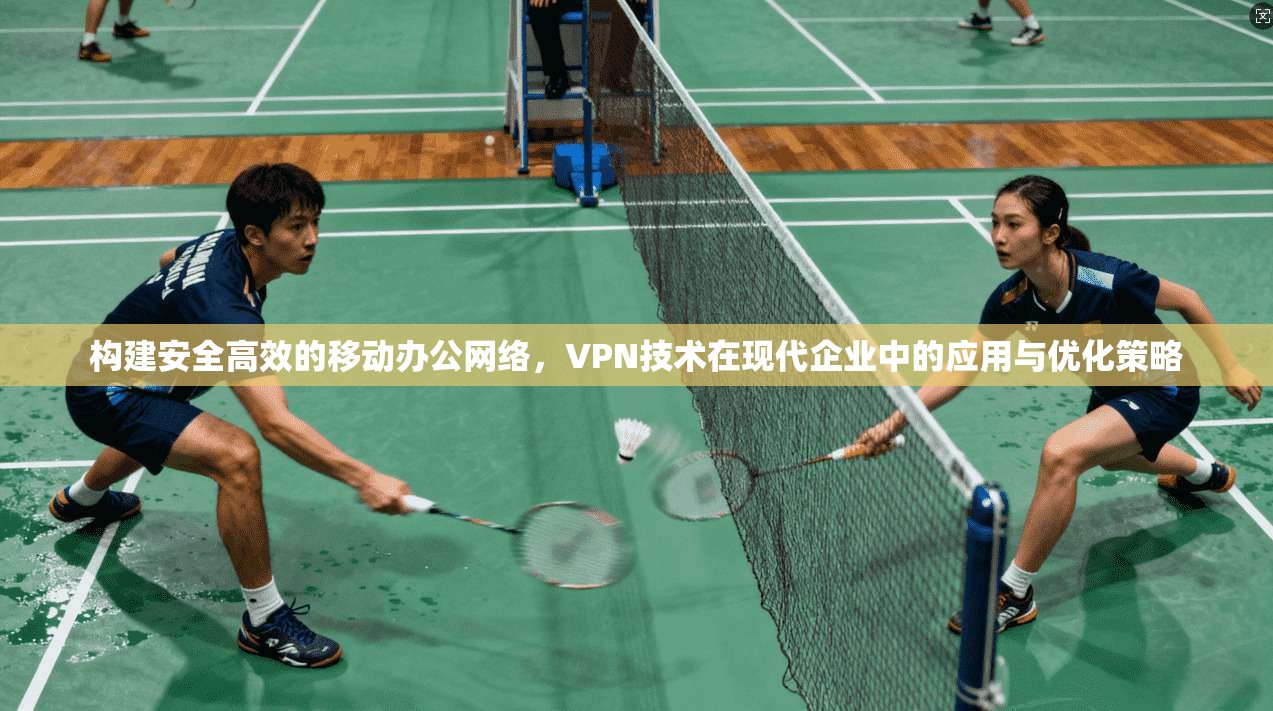 构建安全高效的移动办公网络,VPN技术在现代企业中的应用与优化策略