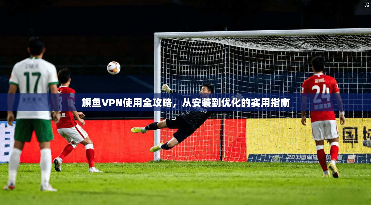 旗鱼VPN使用全攻略，从安装到优化的实用指南